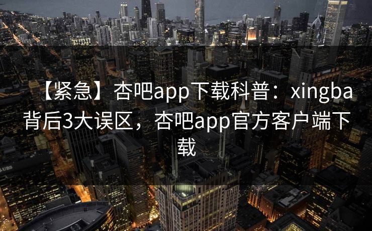 【紧急】杏吧app下载科普:xingba背后3大误区,杏吧app官方客户端下载 【紧急】杏吧app下载科普:xingba背后3大误区,杏吧app官方客户端下载