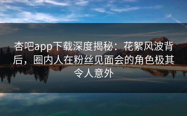 杏吧app下载深度揭秘:花絮风波背后,圈内人在粉丝见面会的角色极其令人意外 杏吧app下载深度揭秘:花絮风波背后,圈内人在粉丝见面会的角色极其令人意外