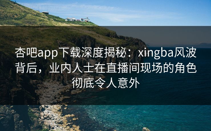 杏吧app下载深度揭秘:xingba风波背后,业内人士在直播间现场的角色彻底令人意外 杏吧app下载深度揭秘:xingba风波背后,业内人士在直播间现场的角色彻底令人意外
