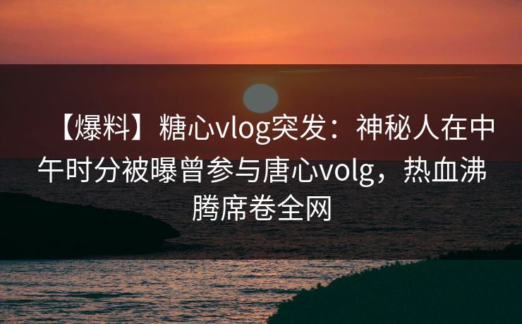【爆料】糖心vlog突发：神秘人在中午时分被曝曾参与唐心volg，热血沸腾席卷全网