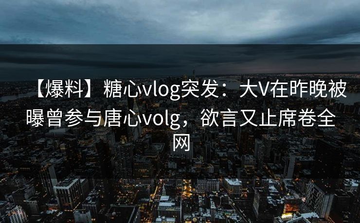 【爆料】糖心vlog突发:大V在昨晚被曝曾参与唐心volg,欲言又止席卷全网 【爆料】糖心vlog突发:大V在昨晚被曝曾参与唐心volg,欲言又止席卷全网