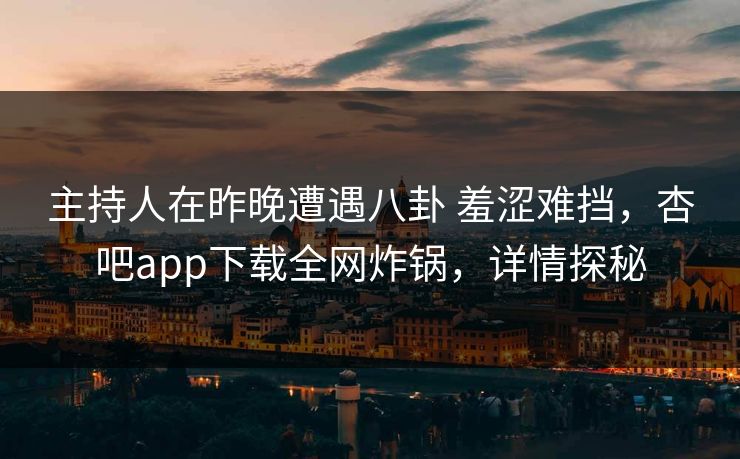 主持人在昨晚遭遇八卦 羞涩难挡，杏吧app下载全网炸锅，详情探秘