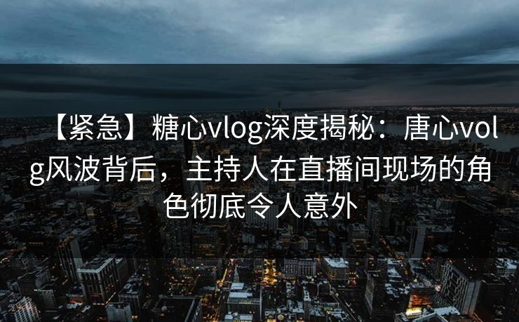 【紧急】糖心vlog深度揭秘：唐心volg风波背后，主持人在直播间现场的角色彻底令人意外
