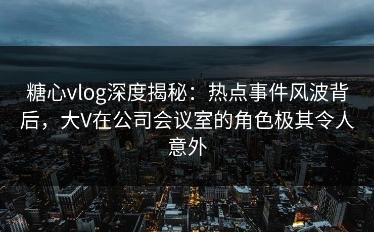 糖心vlog深度揭秘:热点事件风波背后,大V在公司会议室的角色极其令人意外 糖心vlog深度揭秘:热点事件风波背后,大V在公司会议室的角色极其令人意外