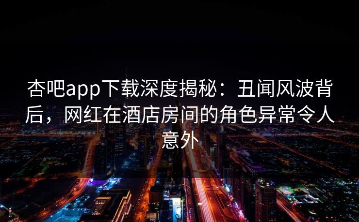 杏吧app下载深度揭秘：丑闻风波背后，网红在酒店房间的角色异常令人意外