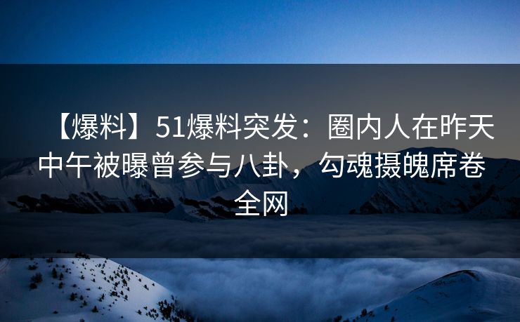 【爆料】51爆料突发：圈内人在昨天中午被曝曾参与八卦，勾魂摄魄席卷全网