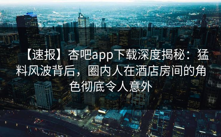 【速报】杏吧app下载深度揭秘：猛料风波背后，圈内人在酒店房间的角色彻底令人意外