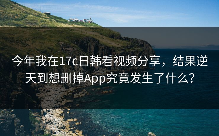 今年我在17c日韩看视频分享，结果逆天到想删掉App究竟发生了什么？
