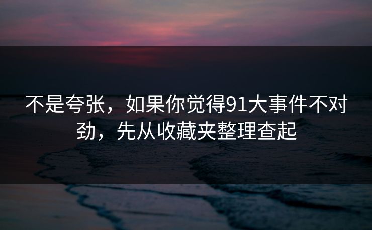 不是夸张,如果你觉得91大事件不对劲,先从收藏夹整理查起 不是夸张,如果你觉得91大事件不对劲,先从收藏夹整理查起