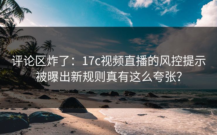 评论区炸了:17c视频直播的风控提示被曝出新规则真有这么夸张? 评论区炸了:17c视频直播的风控提示被曝出新规则真有这么夸张?