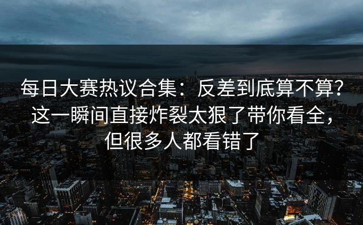 每日大赛热议合集：反差到底算不算？这一瞬间直接炸裂太狠了带你看全，但很多人都看错了