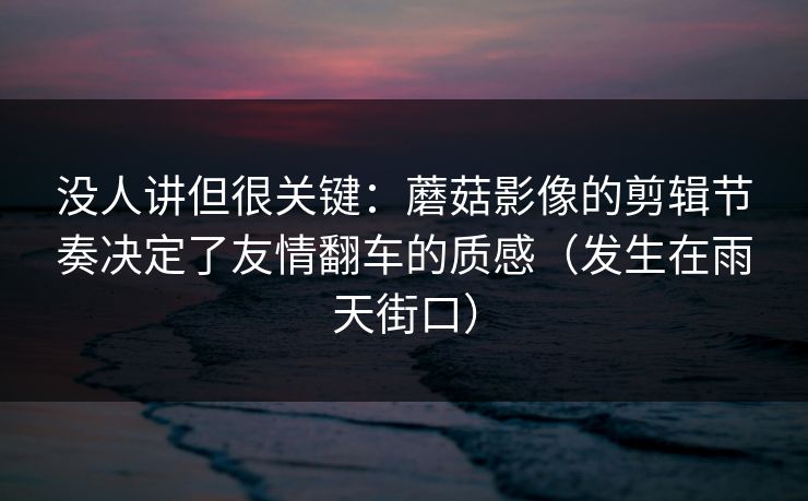 没人讲但很关键:蘑菇影像的剪辑节奏决定了友情翻车的质感(发生在雨天街口) 没人讲但很关键:蘑菇影像的剪辑节奏决定了友情翻车的质感(发生在雨天街口)