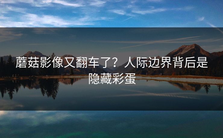 蘑菇影像又翻车了?人际边界背后是隐藏彩蛋 蘑菇影像又翻车了?人际边界背后是隐藏彩蛋