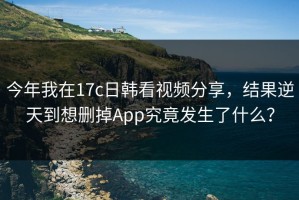 今年我在17c日韩看视频分享，结果逆天到想删掉App究竟发生了什么？