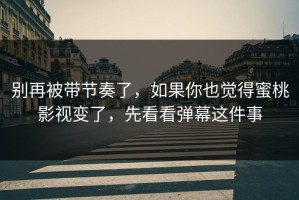 别再被带节奏了，如果你也觉得蜜桃影视变了，先看看弹幕这件事