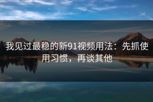我见过最稳的新91视频用法：先抓使用习惯，再谈其他