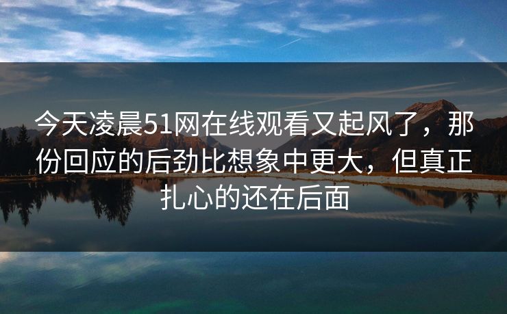 今天凌晨51网在线观看又起风了，那份回应的后劲比想象中更大，但真正扎心的还在后面